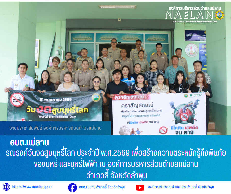 วันที่ 28 พฤษภาคม 2569 องค์การบริหารส่วนตำบลแม่ลาน นำโดย นายโสภณ มีมัง นายกองค์การบริหารส่วนตำบลแม่ลาน  พร้อมด้วย คณะผู้บริหาร ปลัด หัวหน้าส่วน ข้าราชการ พนักงาน เจ้าหน้าที่องค์การบริหารส่วนตำบลแม่ลาน และสมาชิกสภาองค์การบริหารส่วนตำบลแม่ลาน            ร่วมรณรงค์วันงดสูบบุหรี่โลก ประจำปี พ.ศ.2569 เพื่อสร้างความตระหนักรู้ถึงพิษภัยของบุหรี่ และบุหรี่ไฟฟ้า ณ องค์การบริหารส่วนตำบลแม่ลาน  อำเภอลี้ จังหวัดลำพูน  _____________________________ -ขอขอบคุณภาพข่าวจาก :งานประชาสัมพันธ์องค์การบริหารส่วนตำบลแม่ลาน -เเหล่งข่าว : องค์การบริหารส่วนตำบลแม่ลาน -ประชาสัมพันธ์ข่าว  : งานประชาสัมพันธ์ สำนักปลัดองค์การบริหารส่วนตำบลแม่ลาน -เว็บไซต์ : https://www.maelan.go.th -Facebook : https://www.facebook.com/saomaelan.maelan.7?mibextid=ZbWKwL -Youtube : https://youtube.com/@user-eq2cc4bc2f?si=EvKRe7B5IyUmlv8Z #องค์การบริหารส่วนตำบลแม่ลาน ???? 12/1 หมู่ 7 ตำบลแม่ลาน อำเภอลี้ จังหวัดลำพูน ????โทรศัพท์ สำนักงาน : 096 685 8480 ,0 5309 6174 ต่อ 10 - 16 ????อุบัติเหตุ โทร 1669  ฟรี /สายตรงรถฉุกเฉินองค์การบริหารส่