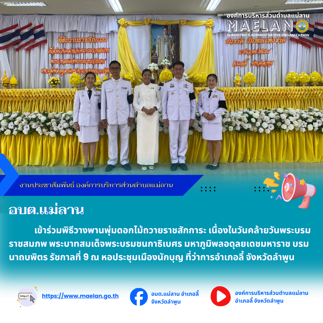 วันที่ 5 ธันวาคม 2568 เวลา 08.30 น.  องค์การบริหารส่วนตำบลแม่ลาน โดย นายสมพงษ์  ด้วงประสิทธิ์ ปลัดองค์การบริหารส่วนตำบลแม่ลาน ปฏิบัติหน้าที่นายกองค์การบริหารส่วนตำบลแม่ลาน มอบหมายให้ กองคลังองค์การบริหารส่วนตำบลแม่ลาน                                เข้าร่วมพิธีวางพานพุ่มดอกไม้ถวายราชสักการะ เนื่องในวันคล้ายวันพระบรมราชสมภพ พระบาทสมเด็จพระบรมชนกาธิเบศร มหาภูมิพลอดุลยเดชมหาราช บรมนาถบพิตร รัชกาลที่ 9       โดยมี นายประเชิญ สมองดี นายอำเภอลี้ เป็นประธานในพิธีฯ ณ หอประชุมเมืองนักบุญ ที่ว่าการอำเภอลี้ จังหวัดลำพูน --------------------------------------------------------------- -ขอบคุณภาพข่าวจาก : กองคลังองค์การบริหารส่วนตำบลแม่ลาน  -เเหล่งข่าว : กองคลังองค์การบริหารส่วนตำบลแม่ลาน  -ประชาสัมพันธ์ข่าว  : งานประชาสัมพันธ์ สำนักปลัดองค์การบริหารส่วนตำบลแม่ลาน -เว็บไซต์ : https://www.maelan.go.th -Facebook : https://www.facebook.com/saomaelan.maelan.7?mibextid=ZbWKwL -Youtube : https://youtube.com/@user-eq2cc4bc2f?si=EvKRe7B5IyUmlv8Z #องค์การบริหารส่วนตำบลแม่ลาน ???? 12/1 หมู่ 7 ตำบลแม่ลาน อำเภอ