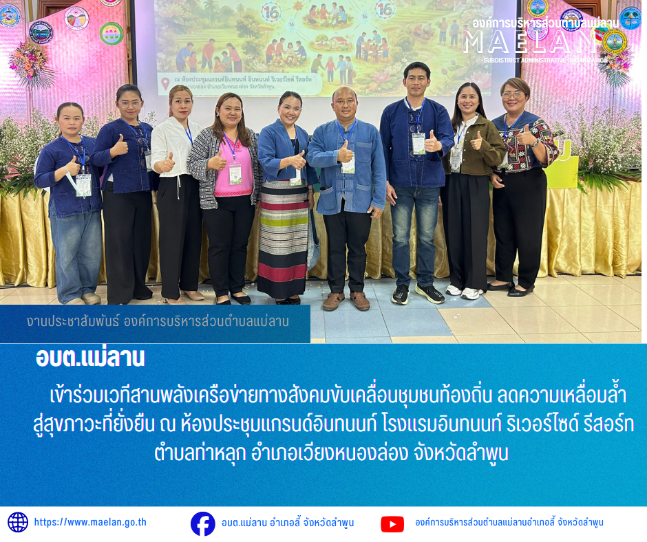 วันที่ 8 พฤษภาคม 2569 เวลา 09.00 น. องค์การบริหารส่วนตำบลแม่ลาน นำโดย นายโสภณ มีมัง นายกองค์การบริหารส่วนตำบลแม่ลาน พร้อมด้วยนางชนันนิดา คำทา รองนายกองค์การบริหารส่วนตำบลแม่ลาน เจ้าหน้าที่องค์การบริหารส่วนตำบลแม่ลาน และสมาชิสภาองค์การบริหารส่วนตำบลแม่ลาน               เข้าร่วมเวทีสานพลังเครือข่ายทางสังคมขับเคลื่อนชุมชนท้องถิ่น ลดความเหลื่อมล้ำสู่สุขภาวะที่ยั่งยืน ณ ห้องประชุมแกรนด์อินทนนท์ โรงแรมอินทนนท์ ริเวอร์ไซด์ รีสอร์ท ตำบลท่าหลุก อำเภอเวียงหนองล่อง จังหวัดลำพูน  _____________________________ -ขอขอบคุณภาพข่าวจาก : เจ้าหน้าที่องค์การบริหารส่วนตำบลแม่ลาน -เเหล่งข่าว : องค์การบริหารส่วนตำบลแม่ลาน -ประชาสัมพันธ์ข่าว  : งานประชาสัมพันธ์ สำนักปลัดองค์การบริหารส่วนตำบลแม่ลาน -เว็บไซต์ : https://www.maelan.go.th -Facebook : https://www.facebook.com/saomaelan.maelan.7?mibextid=ZbWKwL -Youtube : https://youtube.com/@user-eq2cc4bc2f?si=EvKRe7B5IyUmlv8Z #องค์การบริหารส่วนตำบลแม่ลาน ???? 12/1 หมู่ 7 ตำบลแม่ลาน อำเภอลี้ จังหวัดลำพูน ????โทรศัพท์ สำนักงาน : 096 685 8480 ,0 5309 6174 ต่อ 10 - 16 