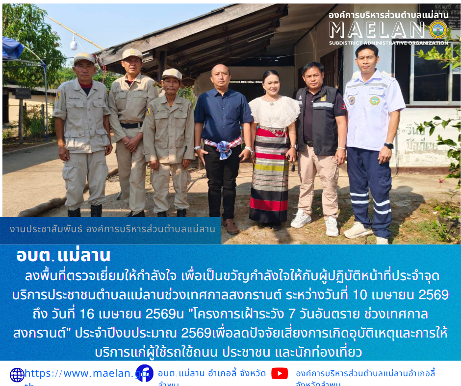 วันพฤหัสบดีที่ 16 เมษายน 2569 เวลา 09.00 น. องค์การบริหารส่วนตำบลแม่ลาน โดย นายโสภณ มีมัง นายกองค์การบริหารส่วนตำบลแม่ลาน พร้อมด้วนางชนันนิดา คำทา รองนายกองค์การบริหารส่วนตำบลแม่ลาน                  ลงพื้นที่ตรวจเยี่ยมให้กำลังใจ เพื่อเป็นขวัญกำลังใจให้กับผู้ปฏิบัติหน้าที่ประจำจุดบริการประชาชนตำบลแม่ลานช่วงเทศกาลสงกรานต์ ระหว่างวันที่ 10 เมษายน 2569 ถึง วันที่ 16 เมษายน 2569 ใน "โครงการเฝ้าระวัง 7 วันอันตราย ช่วงเทศกาลสงกรานต์" ประจำปีงบประมาณ 2569เพื่อลดปัจจัยเสี่ยงการเกิดอุบัติเหตุและการให้บริการแก่ผู้ใช้รถใช้ถนน ประชาชน และนักท่องเที่ยว                   ณ จุดบริการประชาชน สามแยกป้อมตำรวจ บ้านแม่ลาน  หมู่ที่ 3  ตำบลแม่ลาน อำเภอลี้ จังหวัดลำพูน ________________________________________ -ขอขอบคุณภาพข่าวจาก : เจ้าพนักงานป้องกันและบรรเทาสาธารณภัย องค์การบริหารส่วนตำบลแม่ลาน -เเหล่งข่าว : องค์การบริหารส่วนตำบลแม่ลาน -ประชาสัมพันธ์ข่าว  : งานประชาสัมพันธ์ สำนักปลัดองค์การบริหารส่วนตำบลแม่ลาน -เว็บไซต์ : https://www.maelan.go.th -Facebook : https://www.facebook.com/saomaelan.maelan.7?mibexti