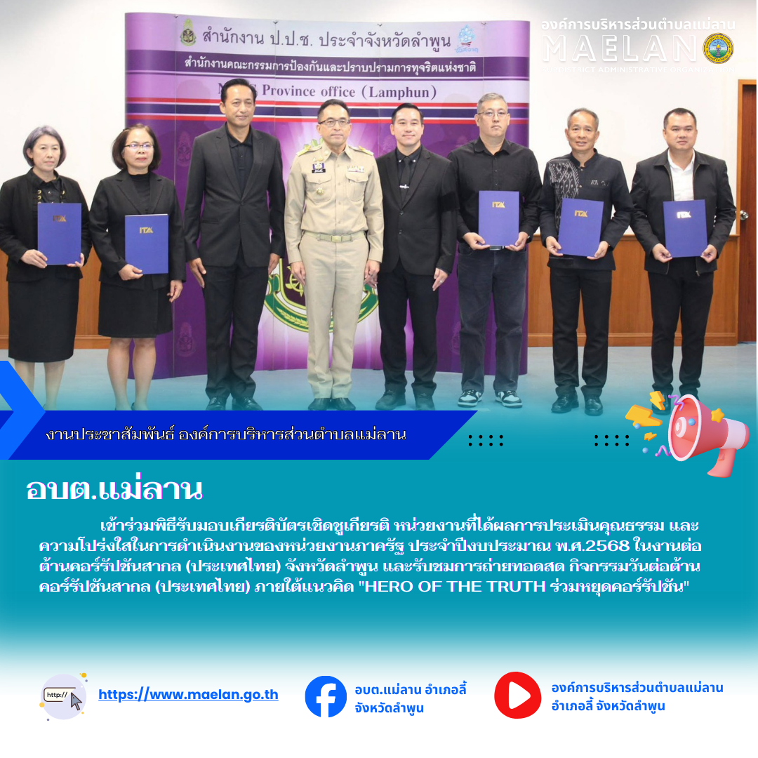 เมื่อวันที่ 9 ธันวาคม 2568 เวลา 08.30 น.ที่ผ่านมา องค์การบริหารส่วนตำบลแม่ลาน โดย นายสมพงษ์  ด้วงประสิทธิ์ ปลัดองค์การบริหารส่วนตำบลแม่ลาน ปฏิบัติหน้าที่นายกองค์การบริหารส่วนตำบลแม่ลาน            เข้าร่วมพิธีรับมอบเกียรติบัตรเชิดชูเกียรติ หน่วยงานที่ได้ผลการประเมินคุณธรรม และความโปร่งใสในการดำเนินงานของหน่วยงานภาครัฐ ประจำปีงบประมาณ พ.ศ.2568 ในงานต่อต้านคอร์รัปชันสากล (ประเทศไทย) จังหวัดลำพูน และรับชมการถ่ายทอดสด กิจกรรมวันต่อต้านคอร์รัปชันสากล (ประเทศไทย) ภายใต้แนวคิด "HERO OF THE TRUTH ร่วมหยุดคอร์รัปชัน"                      โดยมี นายปิยพงศ์ ชูวงศ์ ผู้ว่าราชการจังหวัดลำพูน เป็นประธานในพิธี และนำกล่าวเจตนารมณ์สุจริตไม่รับสินบนจากการปฏิบัติหน้าที่พร้อมทั้งร่วมแสดงสัญญาลักษณ์ต่อต้านการทุจริต  ณ ห้องประชุมจามเทวี ชั้น 4 ศาลากลางจังหวัดลำพูน --------------------------------------------------------------- -ขอบคุณภาพข่าวจาก : ปลัดองค์การบริหารส่วนตำบลแม่ลาน  -เเหล่งข่าว : ปลัดองค์การบริหารส่วนตำบลแม่ลาน  -ประชาสัมพันธ์ข่าว  : งานประชาสัมพันธ์ สำนักปลัดองค์การบริหารส่วนตำบลแม่ลาน -เว็บไซต์ 