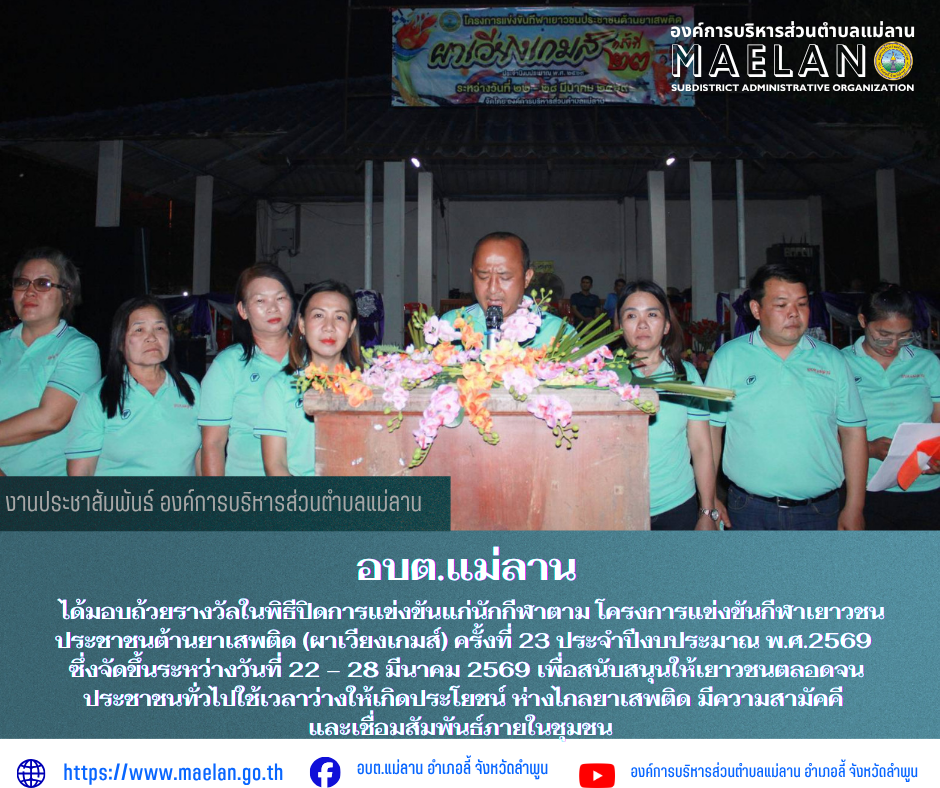 วันเสาร์ที่ 28 มกราคม 2569 เวลา 18.30 น. องค์การบริหารส่วนตำบลแม่ลาน โดย นายโสภณ มีมัง นายกองค์การบริหารส่วนตำบลแม่ลาน เป็นประธานมอบถ้วยรางวัลในพิธีปิดการแข่งขันแก่นักกีฬาตาม โครงการแข่งขันกีฬาเยาวชน ประชาชนต้านยาเสพติด (ผาเวียงเกมส์) ครั้งที่ 23 ประจำปีงบประมาณ พ.ศ.2569 ซึ่งจัดขึ้นระหว่างวันที่ 22 – 28 มีนาคม 2569  เพื่อสนับสนุนให้เยาวชนตลอดจนประชาชนทั่วไปใช้เวลาว่างให้เกิดประโยชน์ ห่างไกลยาเสพติด มีความสามัคคีและเชื่อมสัมพันธ์ภายในชุมชน                  โดยมี คณะผู้บริหาร สมาชิกสภาองค์การบริหารส่วนตำบลแม่ลาน ข้าราชการ  พนักงานและเจ้าหน้าที่องค์การบริหารส่วนตำบลแม่ลาน ร่วมกับปกครองตำบลแม่ลาน และประชาชนตำบลแม่ลาน               ณ สนามกีฬาองค์การบริหารส่วนตำบลแม่ลาน อำเภอลี้ จังหวัดลำพูน __________________________________________ -ภาพข่าวโดย : งานประชาสัมพันธ์ สำนักปลัดองค์การบริหารส่วนตำบลแม่ลาน  -เเหล่งข่าว : งานประชาสัมพันธ์ สำนักปลัดองค์การบริหารส่วนตำบลแม่ลาน -ประชาสัมพันธ์ข่าว  : งานประชาสัมพันธ์ สำนักปลัดองค์การบริหารส่วนตำบลแม่ลาน -เว็บไซต์ : https://www.maelan.go.th -Facebook : 