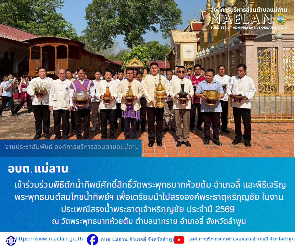 วันจันทร์ที่ 27 เมษายน 2569 โดย นายโสภณ มีมัง นายกองค์การบริหารส่วนตำบลแม่ลาน พร้อมด้วย นางชนันนิดา คำทา รองนายกองค์การบริหารส่วนตำบลแม่ลาน       เข้าร่วมร่วมพิธีตักน้ำทิพย์ศักดิ์สิทธิ์วัดพระพุทธบาทห้วยต้ม อำเภอลี้ และพิธีเจริญพระพุทธมนต์สมโภชน้ำทิพย์ฯ เพื่อเตรียมนำไปสรงองค์พระธาตุหริภุญชัย ในงานประเพณีสรงน้ำพระธาตุเจ้าหริภุญชัย ประจำปี 2569  ณ วัดพระพุทธบาทห้วยต้ม ตำบลนาทราย อำเภอลี้ จังหวัดลำพูน  ________________________________________  -ขอขอบคุณภาพข่าวจาก : ประชาสัมพันธ์องค์การบริหารส่วนตำบลแม่ลาน -เเหล่งข่าว : องค์การบริหารส่วนตำบลแม่ลาน -ประชาสัมพันธ์ข่าว : งานประชาสัมพันธ์ สำนักปลัดองค์การบริหารส่วนตำบลแม่ลาน -เว็บไซต์ : -เว็บไซต์ : https://www.maelan.go.th -Facebook : https://www.facebook.com/saomaelan.maelan.7?mibextid=ZbWKwL -Youtube : https://youtube.com/@user-eq2cc4bc2f?si=EvKRe7B5IyUmlv8Z #องค์การบริหารส่วนตำบลแม่ลาน ???? 12/1 หมู่ 7 ตำบลแม่ลาน อำเภอลี้ จังหวัดลำพูน ????โทรศัพท์ สำนักงาน : 096-6858480   ????อุบัติเหตุ โทร 1669  ฟรี /สายตรงรถฉุกเฉินองค์การบริหารส่วนตำบลแม่ล